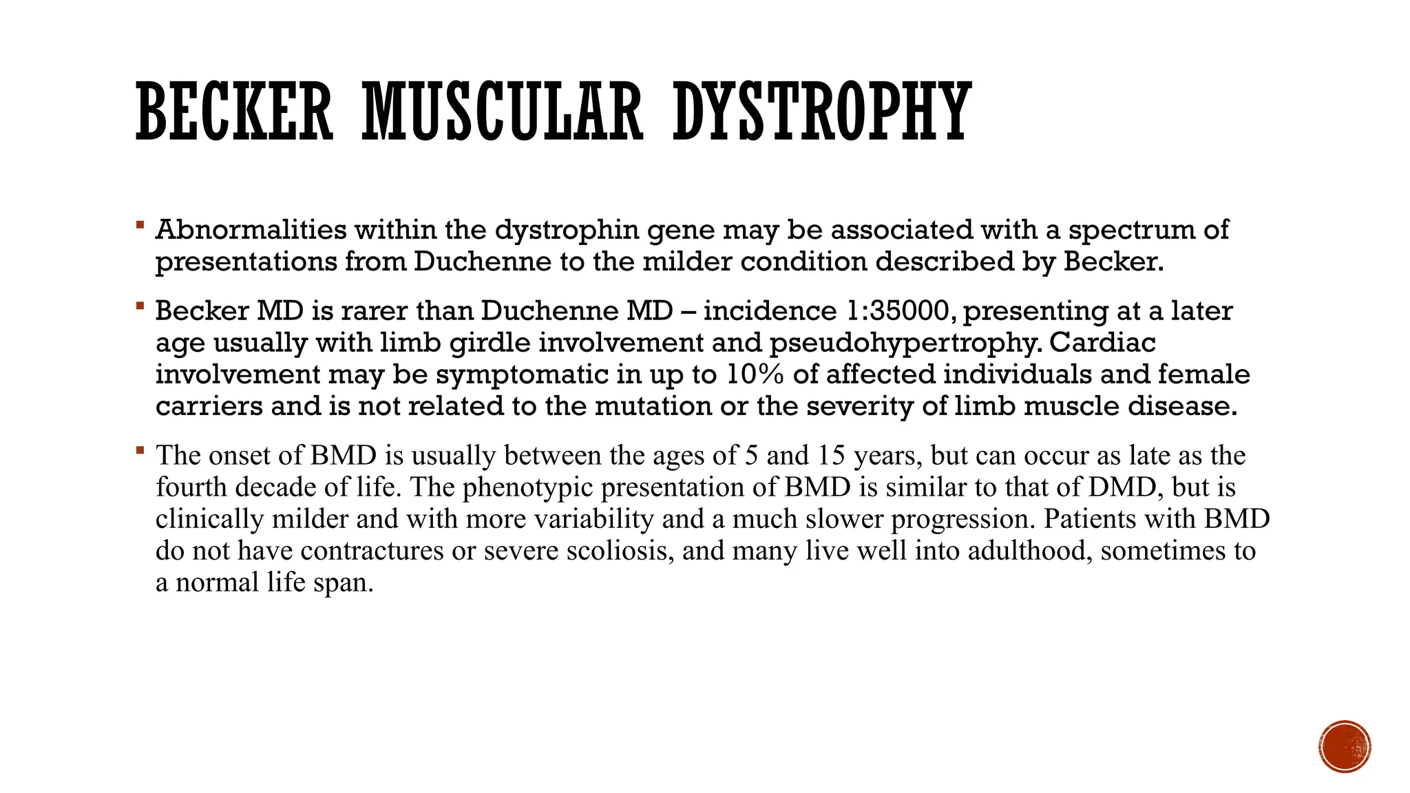 BECKER MUSCULAR DYSTROPHY
 Abnormalities within the dystrophin gene may be associated with a spectrum of
presentations from Duchenne to the milder condition described by Becker.
 Becker MD is rarer than Duchenne MD – incidence 1:35000, presenting at a later
age usually with limb girdle involvement and pseudohypertrophy. Cardiac
involvement may be symptomatic in up to 10% of affected individuals and female
carriers and is not related to the mutation or the severity of limb muscle disease.
 The onset of BMD is usually between the ages of 5 and 15 years, but can occur as late as the
fourth decade of life. The phenotypic presentation of BMD is similar to that of DMD, but is
clinically milder and with more variability and a much slower progression. Patients with BMD
do not have contractures or severe scoliosis, and many live well into adulthood, sometimes to
a normal life span.
 