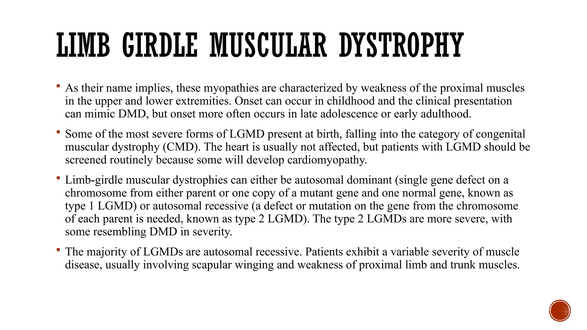 LIMB GIRDLE MUSCULAR DYSTROPHY
 As their name implies, these myopathies are characterized by weakness of the proximal muscles
in the upper and lower extremities. Onset can occur in childhood and the clinical presentation
can mimic DMD, but onset more often occurs in late adolescence or early adulthood.
 Some of the most severe forms of LGMD present at birth, falling into the category of congenital
muscular dystrophy (CMD). The heart is usually not affected, but patients with LGMD should be
screened routinely because some will develop cardiomyopathy.
 Limb-girdle muscular dystrophies can either be autosomal dominant (single gene defect on a
chromosome from either parent or one copy of a mutant gene and one normal gene, known as
type 1 LGMD) or autosomal recessive (a defect or mutation on the gene from the chromosome
of each parent is needed, known as type 2 LGMD). The type 2 LGMDs are more severe, with
some resembling DMD in severity.
 The majority of LGMDs are autosomal recessive. Patients exhibit a variable severity of muscle
disease, usually involving scapular winging and weakness of proximal limb and trunk muscles.
 
