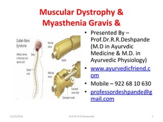 Muscular Dystrophy &  
Myasthenia Gravis &
• Presented By – 
Prof.Dr.R.R.Deshpande 
(M.D in Ayurvdic 
Medicine & M.D. in 
Ayurvedic Physiology)
• www.ayurvedicfriend.c
om
• Mobile – 922 68 10 630
• professordeshpande@g
mail.com
12/19/2016 1Prof.Dr.R.R.Deshpande
 