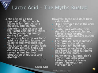 Lactic acid has a bad                  However, lactic acid does have
  reputation. Many people                a dark side.
  blame it for fatigue, sore            The Hydrogen ion is the acid
  muscles, and cramps.                   in lactic acid.
 Scientists have discovered            It interferes with electrical
  that lactic acid plays a critical      signals in your muscles and
  role in generating energy              nerves, slows energy
  during exercise.                       reactions, and impairs muscle
 When your body makes lactic            contractions.
  acid, it splits into lactate ion      The burn you feel in intense
  (lactate) and hydrogen ion.            exercise is caused by
 The lactate ion provides fuels         hydrogen ion build-up.
  for many tissues, helps use           Inorganic phosphate (Pi) can
  dietary carbohydrates, and             also have a similar fatiguing
  serves as fuel for liver               effect on the body.
  production of glucose and             So, when you fatigue, don't
  glycogen.                              blame it on lactic acid.
                                         Rather, place the blame
                                         where it belongs- on
                                         hydrogen ion.
                         Lactic Acid
                                       VCE Physical Education - Unit 3
 
