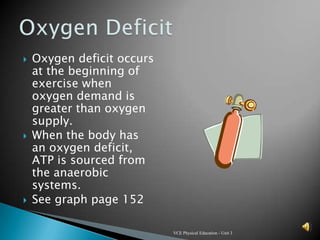    Oxygen deficit occurs
    at the beginning of
    exercise when
    oxygen demand is
    greater than oxygen
    supply.
   When the body has
    an oxygen deficit,
    ATP is sourced from
    the anaerobic
    systems.
   See graph page 152

                            VCE Physical Education - Unit 3
 