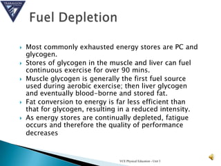    Most commonly exhausted energy stores are PC and
    glycogen.
   Stores of glycogen in the muscle and liver can fuel
    continuous exercise for over 90 mins.
   Muscle glycogen is generally the first fuel source
    used during aerobic exercise; then liver glycogen
    and eventually blood-borne and stored fat.
   Fat conversion to energy is far less efficient than
    that for glycogen, resulting in a reduced intensity.
   As energy stores are continually depleted, fatigue
    occurs and therefore the quality of performance
    decreases


                                VCE Physical Education - Unit 3
 