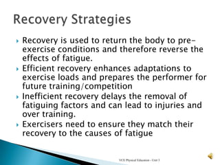    Recovery is used to return the body to pre-
    exercise conditions and therefore reverse the
    effects of fatigue.
   Efficient recovery enhances adaptations to
    exercise loads and prepares the performer for
    future training/competition
   Inefficient recovery delays the removal of
    fatiguing factors and can lead to injuries and
    over training.
   Exercisers need to ensure they match their
    recovery to the causes of fatigue


                            VCE Physical Education - Unit 3
 