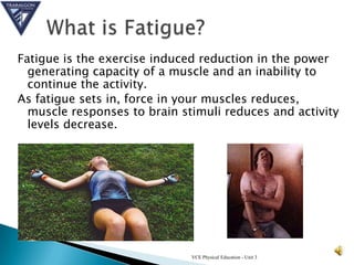 Fatigue is the exercise induced reduction in the power
  generating capacity of a muscle and an inability to
  continue the activity.
As fatigue sets in, force in your muscles reduces,
  muscle responses to brain stimuli reduces and activity
  levels decrease.




                              VCE Physical Education - Unit 3
 