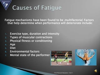 Fatigue mechanisms have been found to be multifactorial. Factors
  that help determine when performance will deteriorate include:


1.   Exercise type, duration and intensity
2.   Types of muscular contractions
3.   Physical fitness or conditioning
4.   Age
5.   Diet
6.   Environmental factors
7.   Mental state of the performer




                                      VCE Physical Education - Unit 3
 
