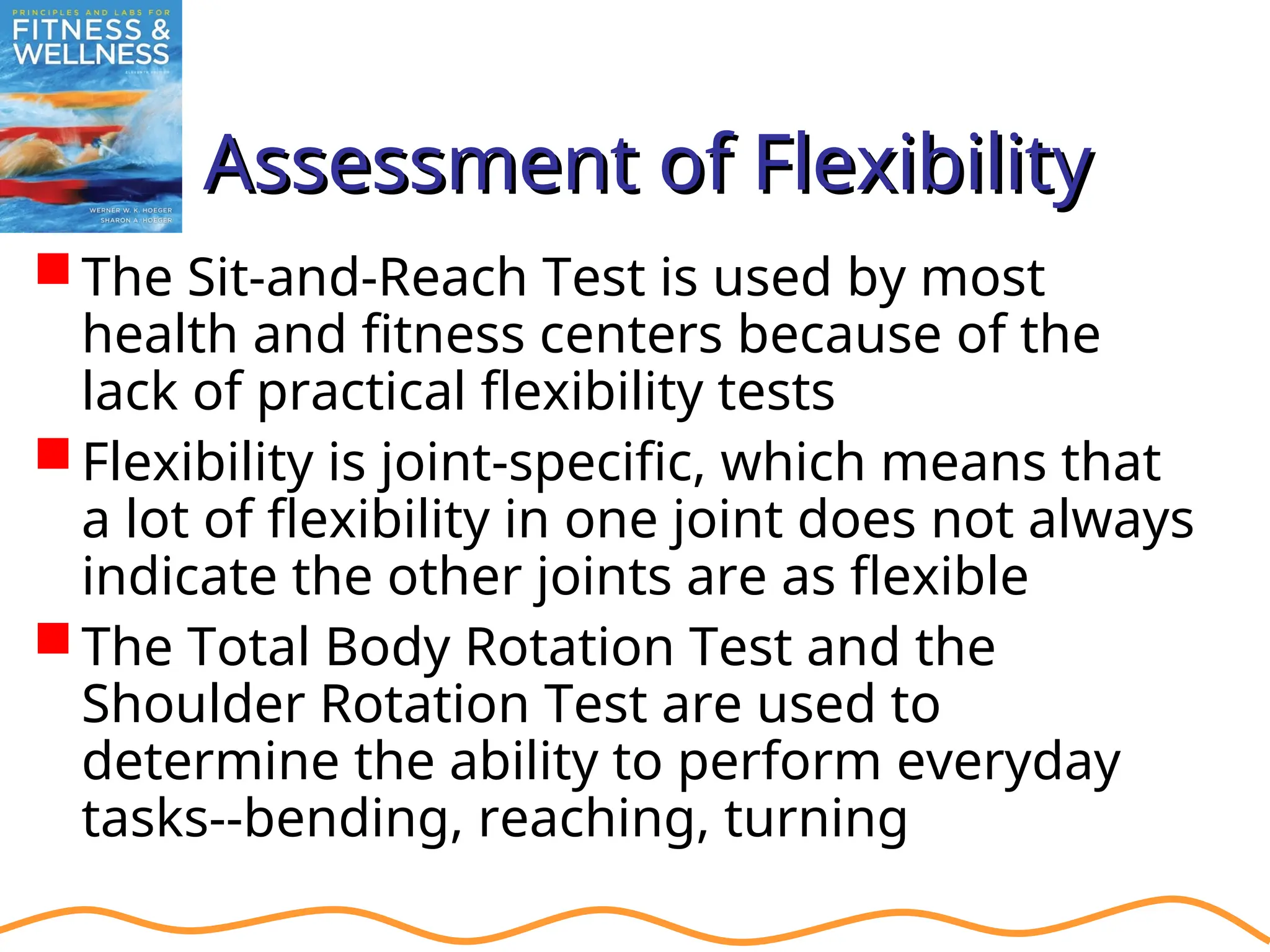 Assessment of Flexibility
Assessment of Flexibility
The Sit-and-Reach Test is used by most
health and fitness centers because of the
lack of practical flexibility tests
Flexibility is joint-specific, which means that
a lot of flexibility in one joint does not always
indicate the other joints are as flexible
The Total Body Rotation Test and the
Shoulder Rotation Test are used to
determine the ability to perform everyday
tasks--bending, reaching, turning
 
