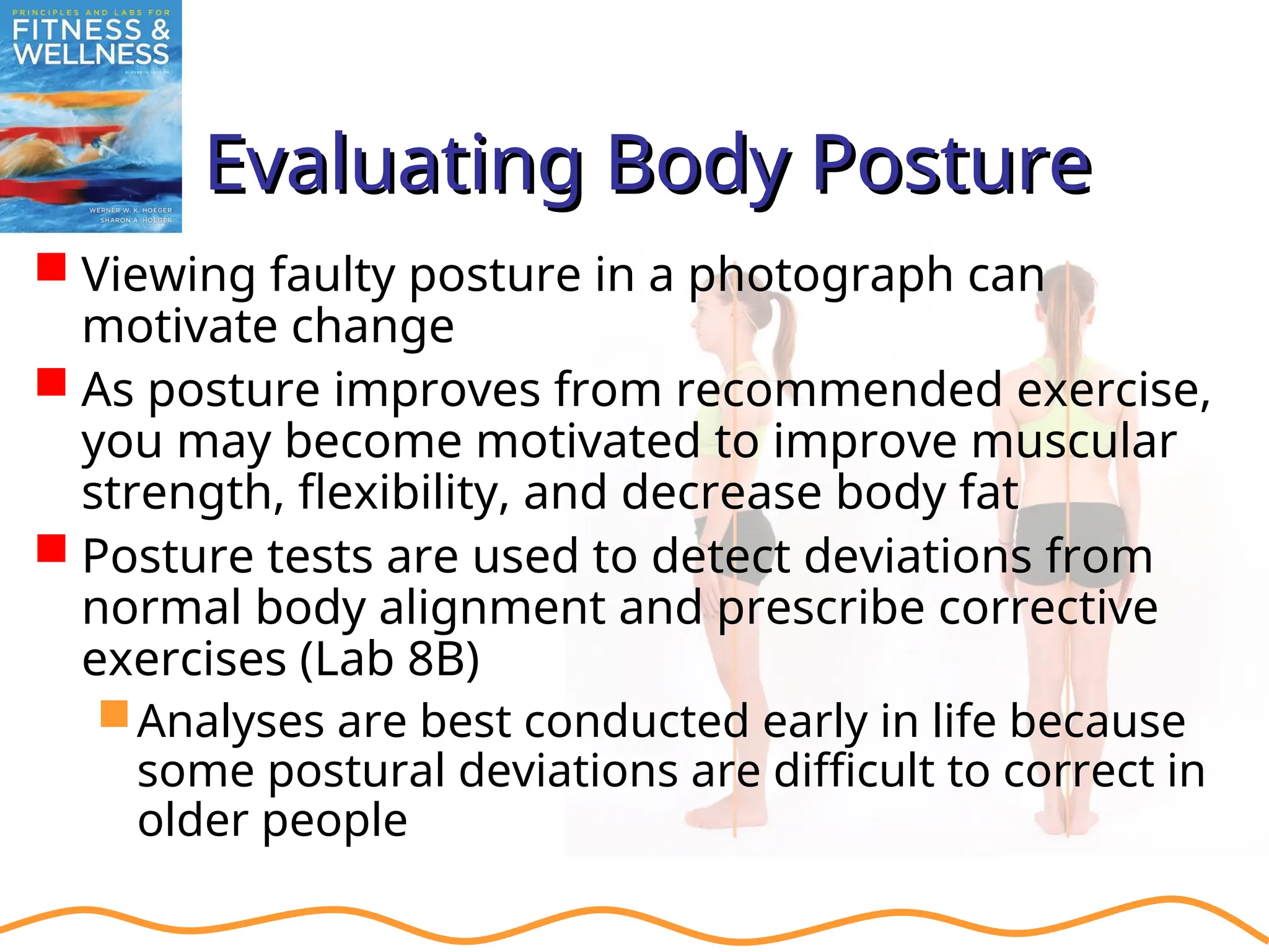 Evaluating Body Posture
Evaluating Body Posture
 Viewing faulty posture in a photograph can
motivate change
 As posture improves from recommended exercise,
you may become motivated to improve muscular
strength, flexibility, and decrease body fat
 Posture tests are used to detect deviations from
normal body alignment and prescribe corrective
exercises (Lab 8B)
Analyses are best conducted early in life because
some postural deviations are difficult to correct in
older people
 