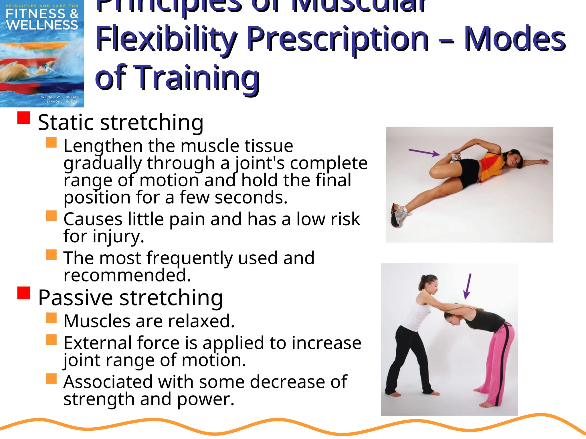 Principles of Muscular
Principles of Muscular
Flexibility Prescription – Modes
Flexibility Prescription – Modes
of Training
of Training
 Static stretching
 Lengthen the muscle tissue
gradually through a joint's complete
range of motion and hold the final
position for a few seconds.
 Causes little pain and has a low risk
for injury.
 The most frequently used and
recommended.
 Passive stretching
 Muscles are relaxed.
 External force is applied to increase
joint range of motion.
 Associated with some decrease of
strength and power.
 