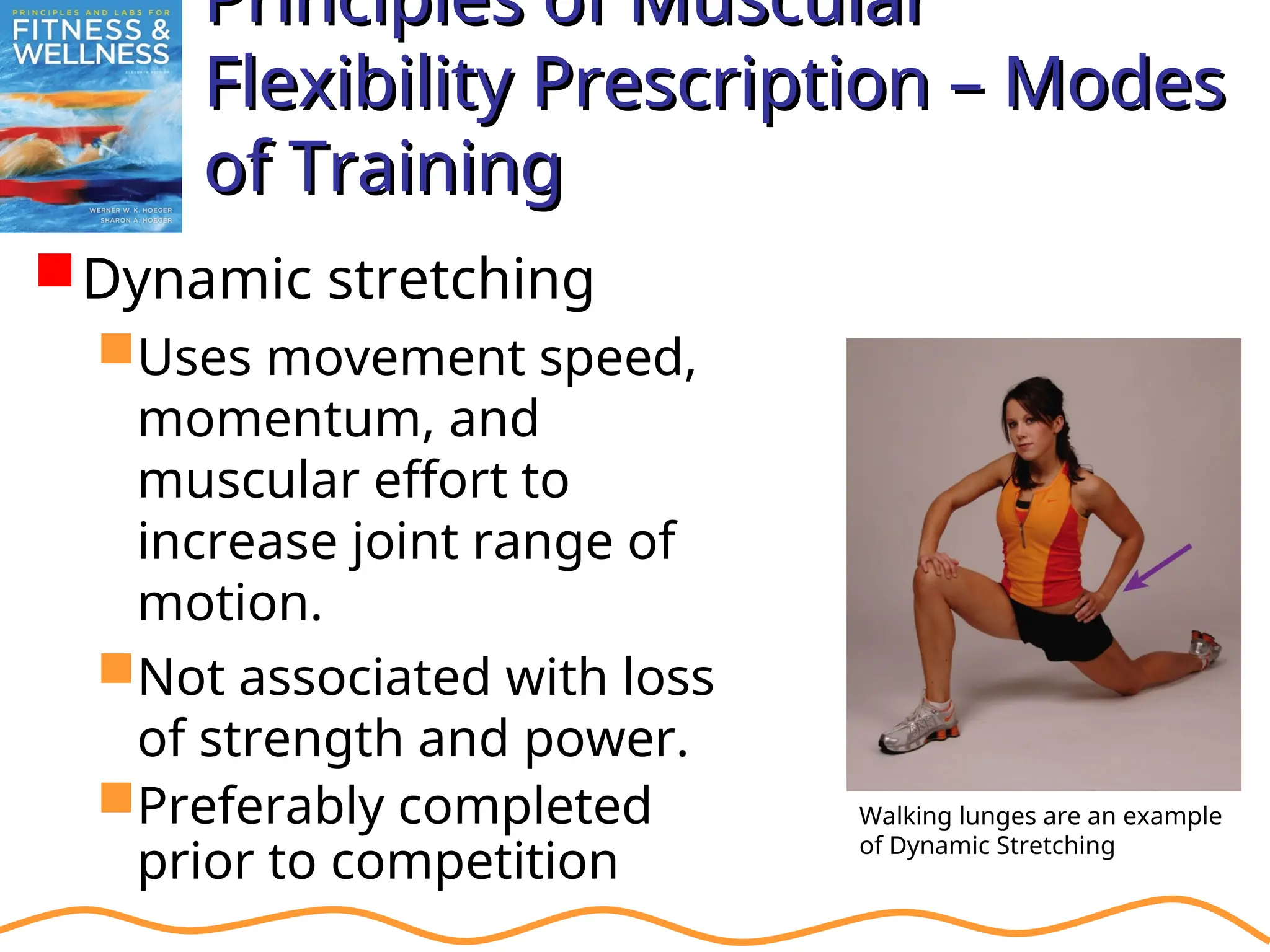 Principles of Muscular
Principles of Muscular
Flexibility Prescription – Modes
Flexibility Prescription – Modes
of Training
of Training
Dynamic stretching
Uses movement speed,
momentum, and
muscular effort to
increase joint range of
motion.
Not associated with loss
of strength and power.
Preferably completed
prior to competition
Walking lunges are an example
of Dynamic Stretching
 