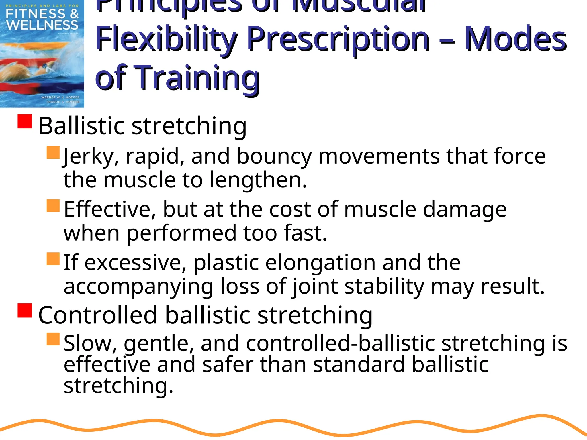 Principles of Muscular
Principles of Muscular
Flexibility Prescription – Modes
Flexibility Prescription – Modes
of Training
of Training
Ballistic stretching
Jerky, rapid, and bouncy movements that force
the muscle to lengthen.
Effective, but at the cost of muscle damage
when performed too fast.
If excessive, plastic elongation and the
accompanying loss of joint stability may result.
Controlled ballistic stretching
Slow, gentle, and controlled-ballistic stretching is
effective and safer than standard ballistic
stretching.
 