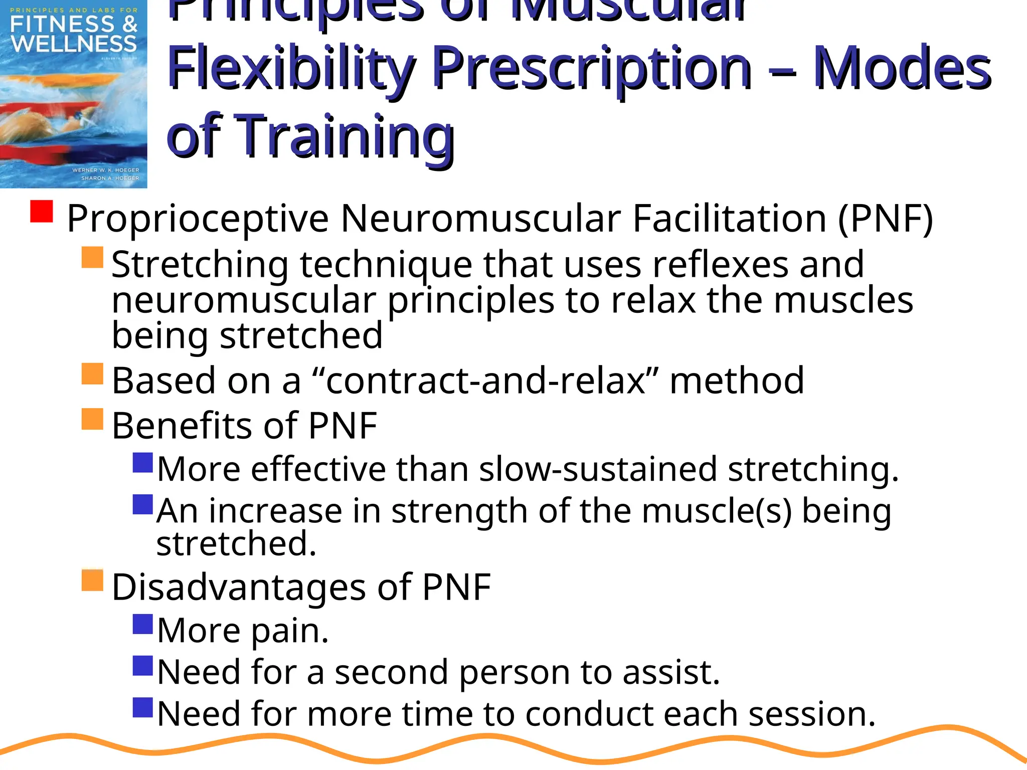 Principles of Muscular
Principles of Muscular
Flexibility Prescription – Modes
Flexibility Prescription – Modes
of Training
of Training
 Proprioceptive Neuromuscular Facilitation (PNF)
Stretching technique that uses reflexes and
neuromuscular principles to relax the muscles
being stretched
Based on a “contract-and-relax” method
Benefits of PNF
More effective than slow-sustained stretching.
An increase in strength of the muscle(s) being
stretched.
Disadvantages of PNF
More pain.
Need for a second person to assist.
Need for more time to conduct each session.
 