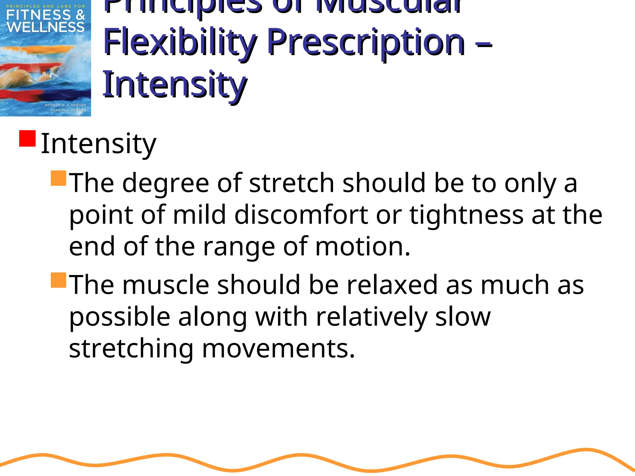 Principles of Muscular
Principles of Muscular
Flexibility Prescription –
Flexibility Prescription –
Intensity
Intensity
Intensity
The degree of stretch should be to only a
point of mild discomfort or tightness at the
end of the range of motion.
The muscle should be relaxed as much as
possible along with relatively slow
stretching movements.
 