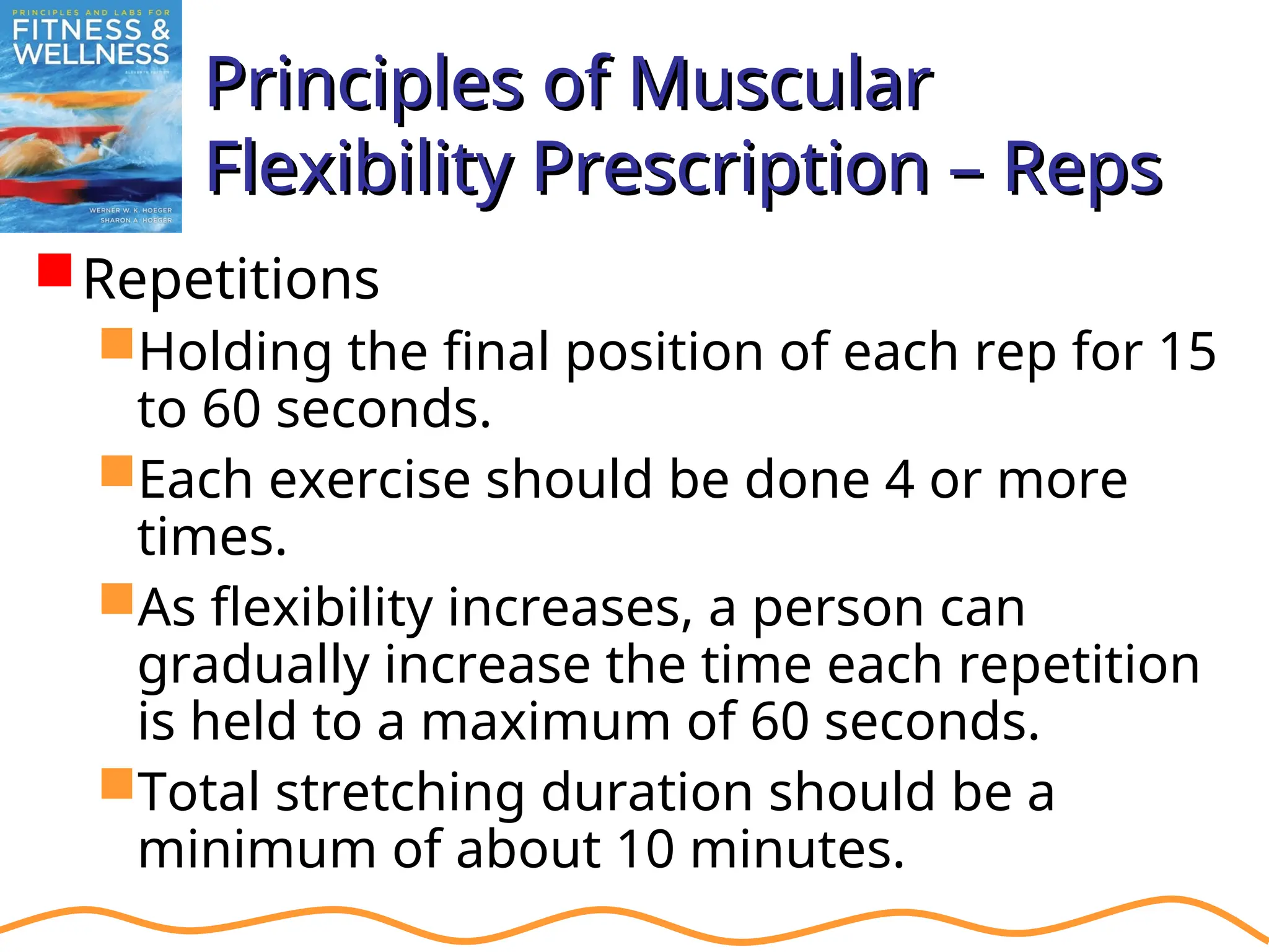 Principles of Muscular
Principles of Muscular
Flexibility Prescription – Reps
Flexibility Prescription – Reps
Repetitions
Holding the final position of each rep for 15
to 60 seconds.
Each exercise should be done 4 or more
times.
As flexibility increases, a person can
gradually increase the time each repetition
is held to a maximum of 60 seconds.
Total stretching duration should be a
minimum of about 10 minutes.
 