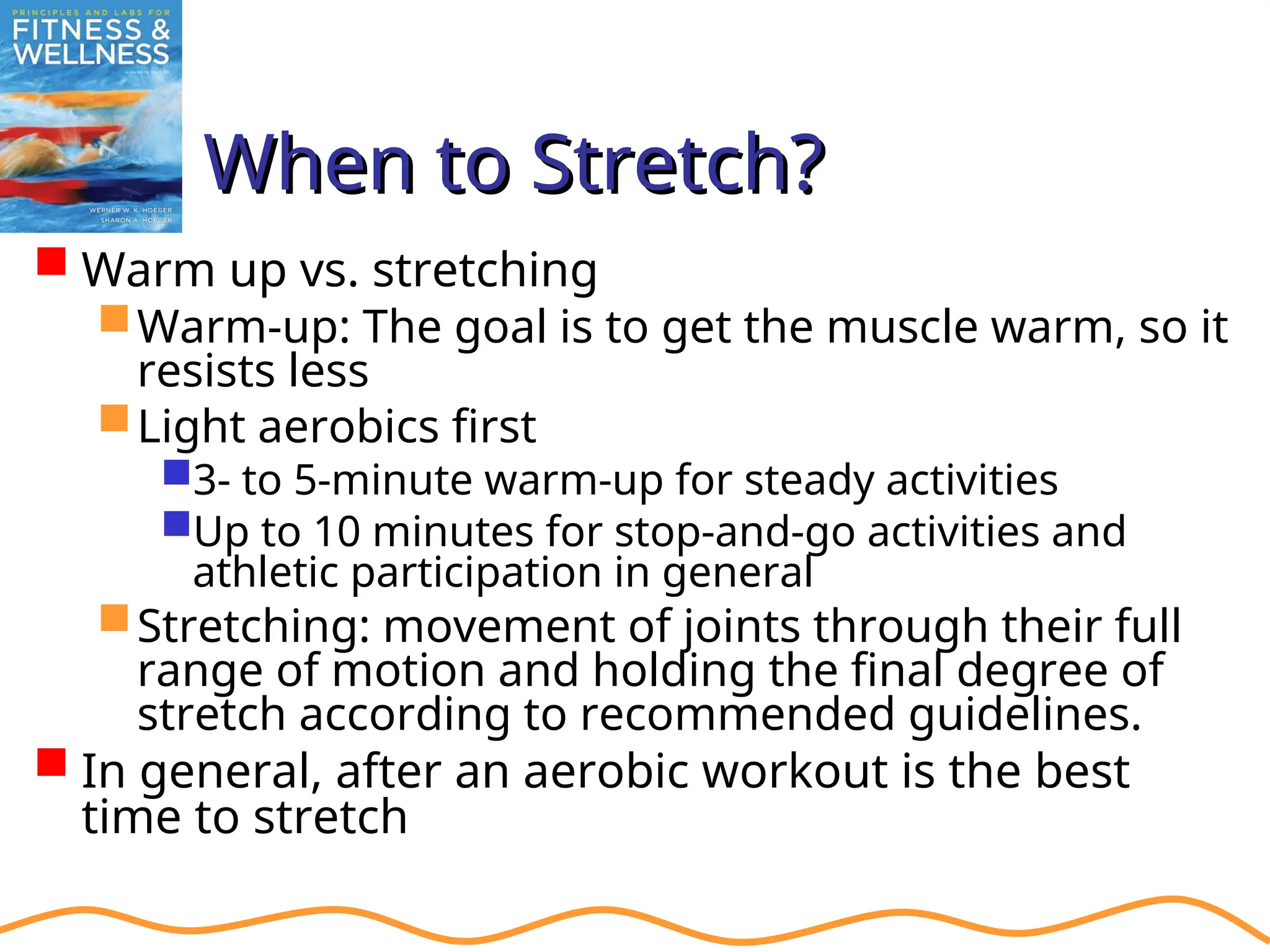 When to Stretch?
When to Stretch?
 Warm up vs. stretching
Warm-up: The goal is to get the muscle warm, so it
resists less
Light aerobics first
3- to 5-minute warm-up for steady activities
Up to 10 minutes for stop-and-go activities and
athletic participation in general
Stretching: movement of joints through their full
range of motion and holding the final degree of
stretch according to recommended guidelines.
 In general, after an aerobic workout is the best
time to stretch
 