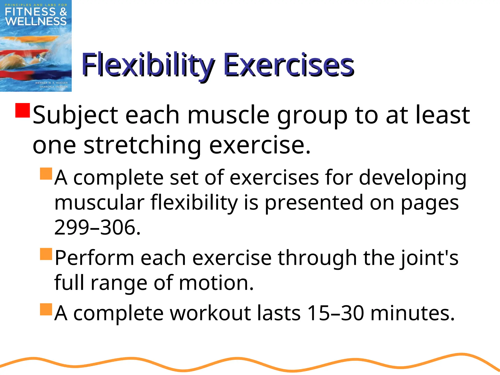 Flexibility Exercises
Flexibility Exercises
Subject each muscle group to at least
one stretching exercise.
A complete set of exercises for developing
muscular flexibility is presented on pages
299–306.
Perform each exercise through the joint's
full range of motion.
A complete workout lasts 15–30 minutes.
 