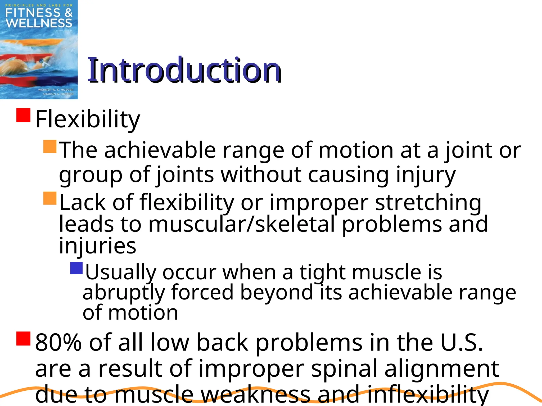 Introduction
Introduction
Flexibility
The achievable range of motion at a joint or
group of joints without causing injury
Lack of flexibility or improper stretching
leads to muscular/skeletal problems and
injuries
Usually occur when a tight muscle is
abruptly forced beyond its achievable range
of motion
80% of all low back problems in the U.S.
are a result of improper spinal alignment
due to muscle weakness and inflexibility
 