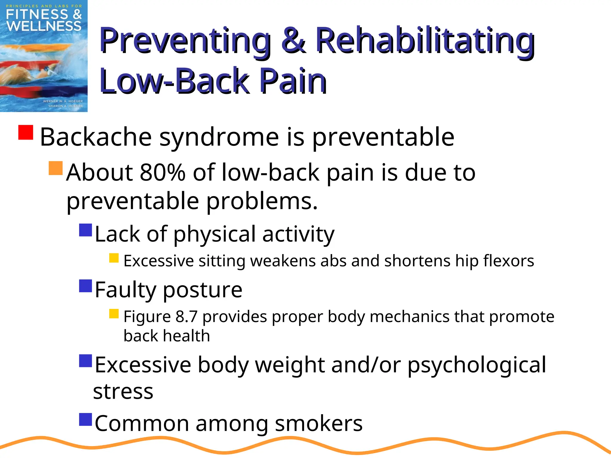 Preventing & Rehabilitating
Preventing & Rehabilitating
Low-Back Pain
Low-Back Pain
Backache syndrome is preventable
About 80% of low-back pain is due to
preventable problems.
Lack of physical activity
 Excessive sitting weakens abs and shortens hip flexors
Faulty posture
 Figure 8.7 provides proper body mechanics that promote
back health
Excessive body weight and/or psychological
stress
Common among smokers
 