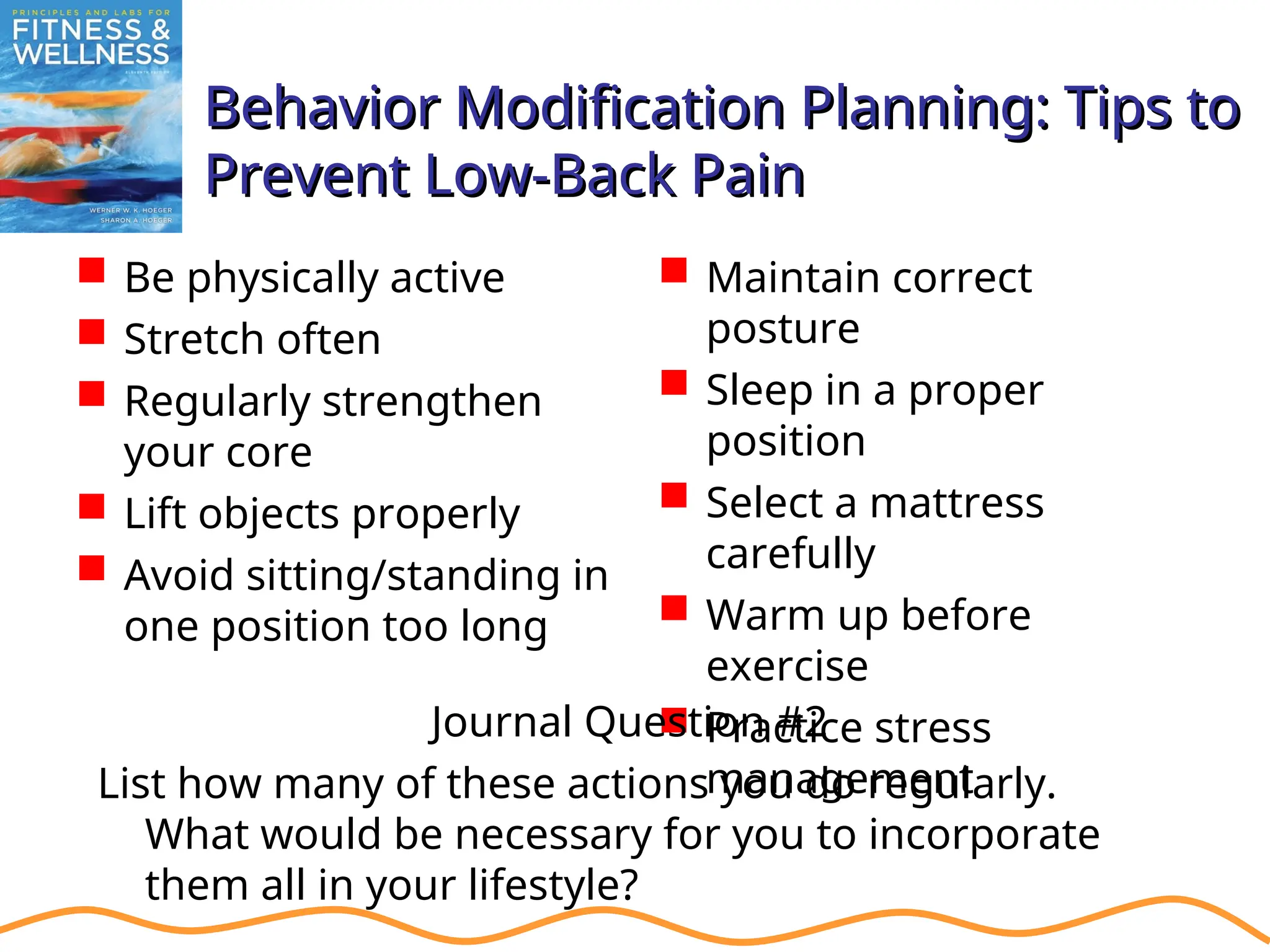 Behavior Modification Planning: Tips to
Behavior Modification Planning: Tips to
Prevent Low-Back Pain
Prevent Low-Back Pain
 Be physically active
 Stretch often
 Regularly strengthen
your core
 Lift objects properly
 Avoid sitting/standing in
one position too long
 Maintain correct
posture
 Sleep in a proper
position
 Select a mattress
carefully
 Warm up before
exercise
 Practice stress
management
Journal Question #2
List how many of these actions you do regularly.
What would be necessary for you to incorporate
them all in your lifestyle?
 