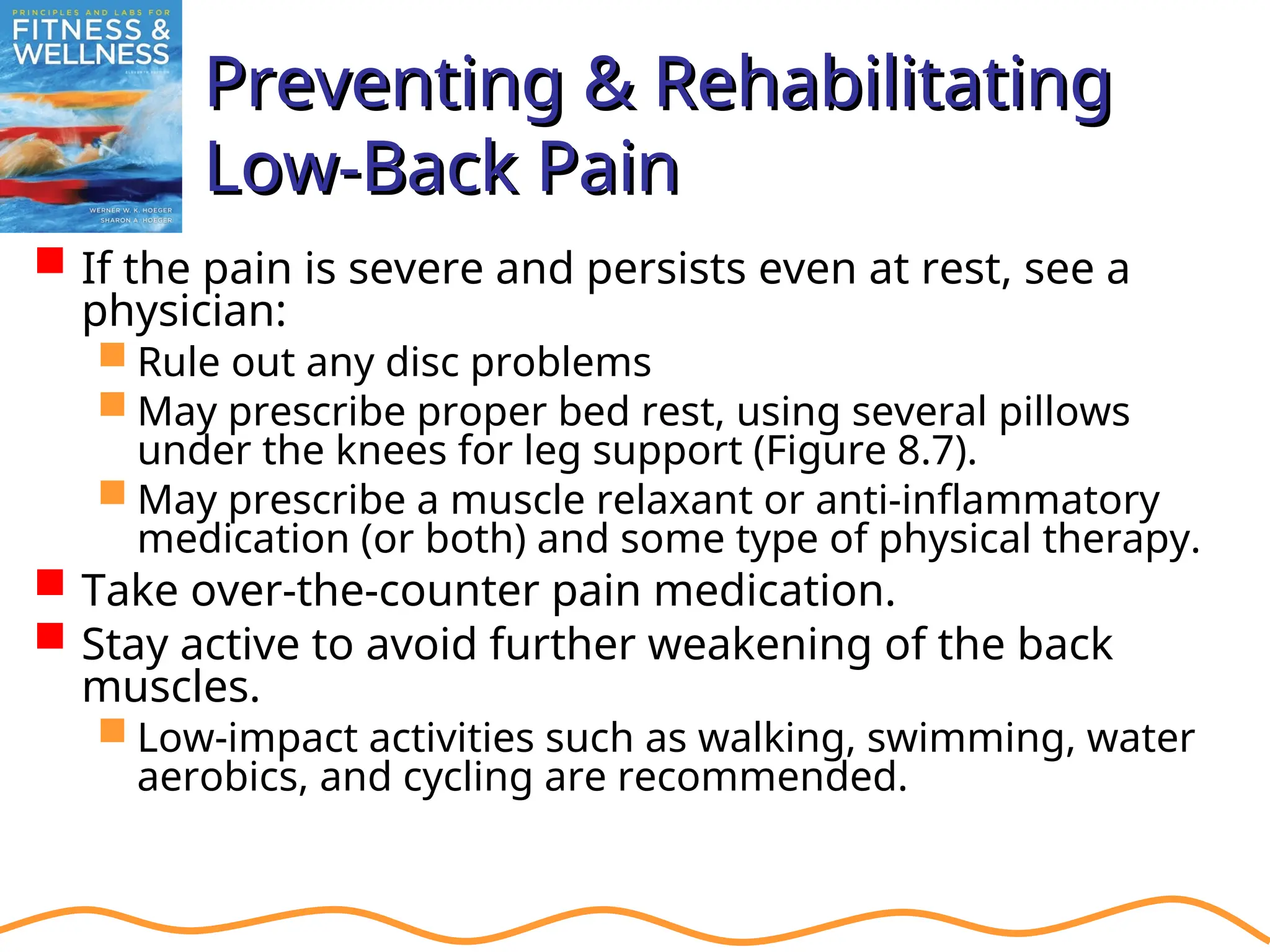 Preventing & Rehabilitating
Preventing & Rehabilitating
Low-Back Pain
Low-Back Pain
 If the pain is severe and persists even at rest, see a
physician:
 Rule out any disc problems
 May prescribe proper bed rest, using several pillows
under the knees for leg support (Figure 8.7).
 May prescribe a muscle relaxant or anti-inflammatory
medication (or both) and some type of physical therapy.
 Take over-the-counter pain medication.
 Stay active to avoid further weakening of the back
muscles.
 Low-impact activities such as walking, swimming, water
aerobics, and cycling are recommended.
 