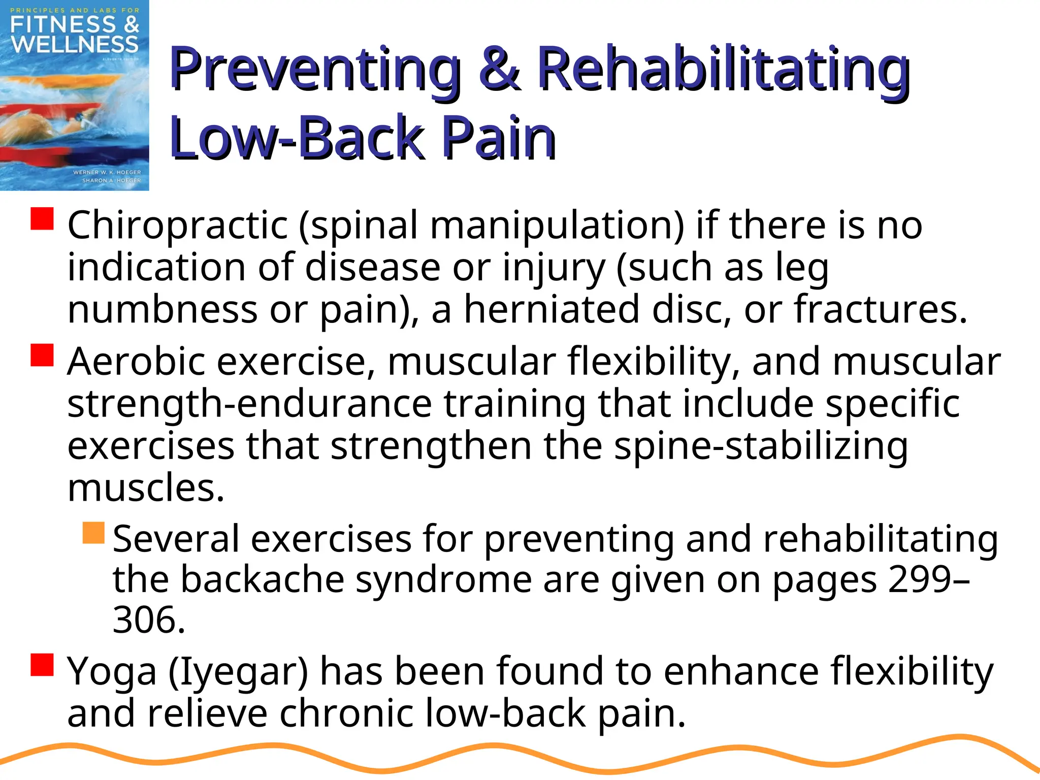 Preventing & Rehabilitating
Preventing & Rehabilitating
Low-Back Pain
Low-Back Pain
 Chiropractic (spinal manipulation) if there is no
indication of disease or injury (such as leg
numbness or pain), a herniated disc, or fractures.
 Aerobic exercise, muscular flexibility, and muscular
strength-endurance training that include specific
exercises that strengthen the spine-stabilizing
muscles.
Several exercises for preventing and rehabilitating
the backache syndrome are given on pages 299–
306.
 Yoga (Iyegar) has been found to enhance flexibility
and relieve chronic low-back pain.
 