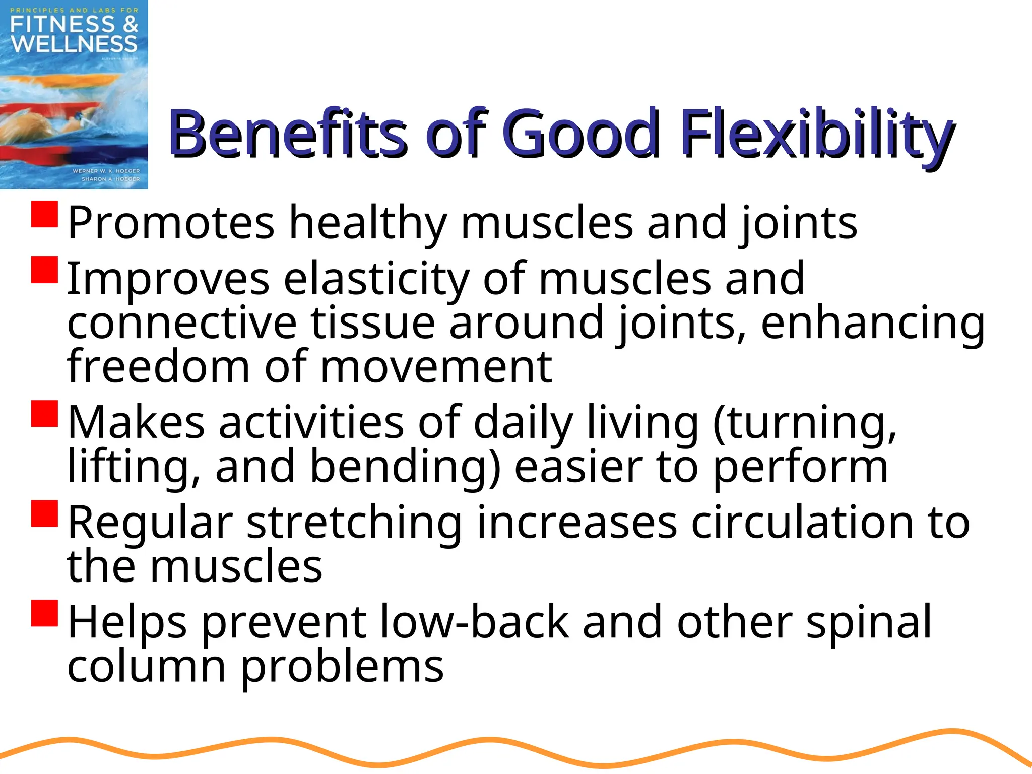 Benefits of Good Flexibility
Benefits of Good Flexibility
Promotes healthy muscles and joints
Improves elasticity of muscles and
connective tissue around joints, enhancing
freedom of movement
Makes activities of daily living (turning,
lifting, and bending) easier to perform
Regular stretching increases circulation to
the muscles
Helps prevent low-back and other spinal
column problems
 