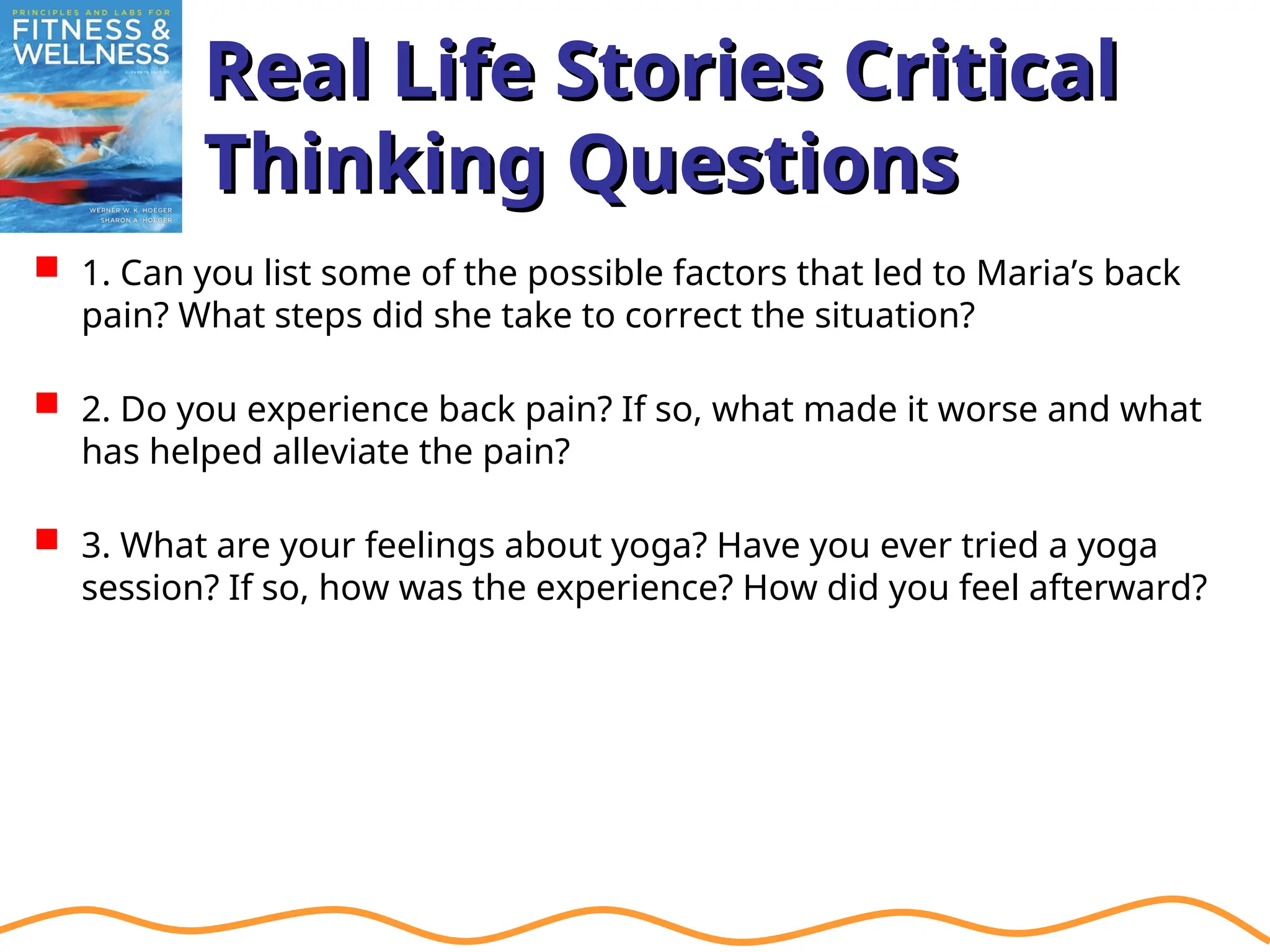 Real Life Stories Critical
Real Life Stories Critical
Thinking Questions
Thinking Questions
 1. Can you list some of the possible factors that led to Maria’s back
pain? What steps did she take to correct the situation?
 2. Do you experience back pain? If so, what made it worse and what
has helped alleviate the pain?
 3. What are your feelings about yoga? Have you ever tried a yoga
session? If so, how was the experience? How did you feel afterward?
 