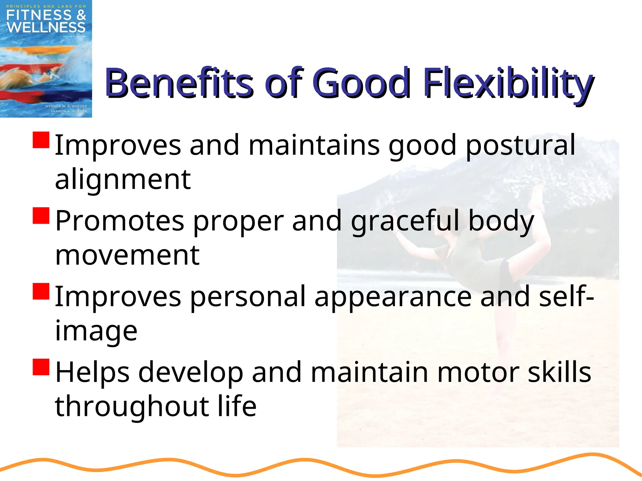 Benefits of Good Flexibility
Benefits of Good Flexibility
Improves and maintains good postural
alignment
Promotes proper and graceful body
movement
Improves personal appearance and self-
image
Helps develop and maintain motor skills
throughout life
 