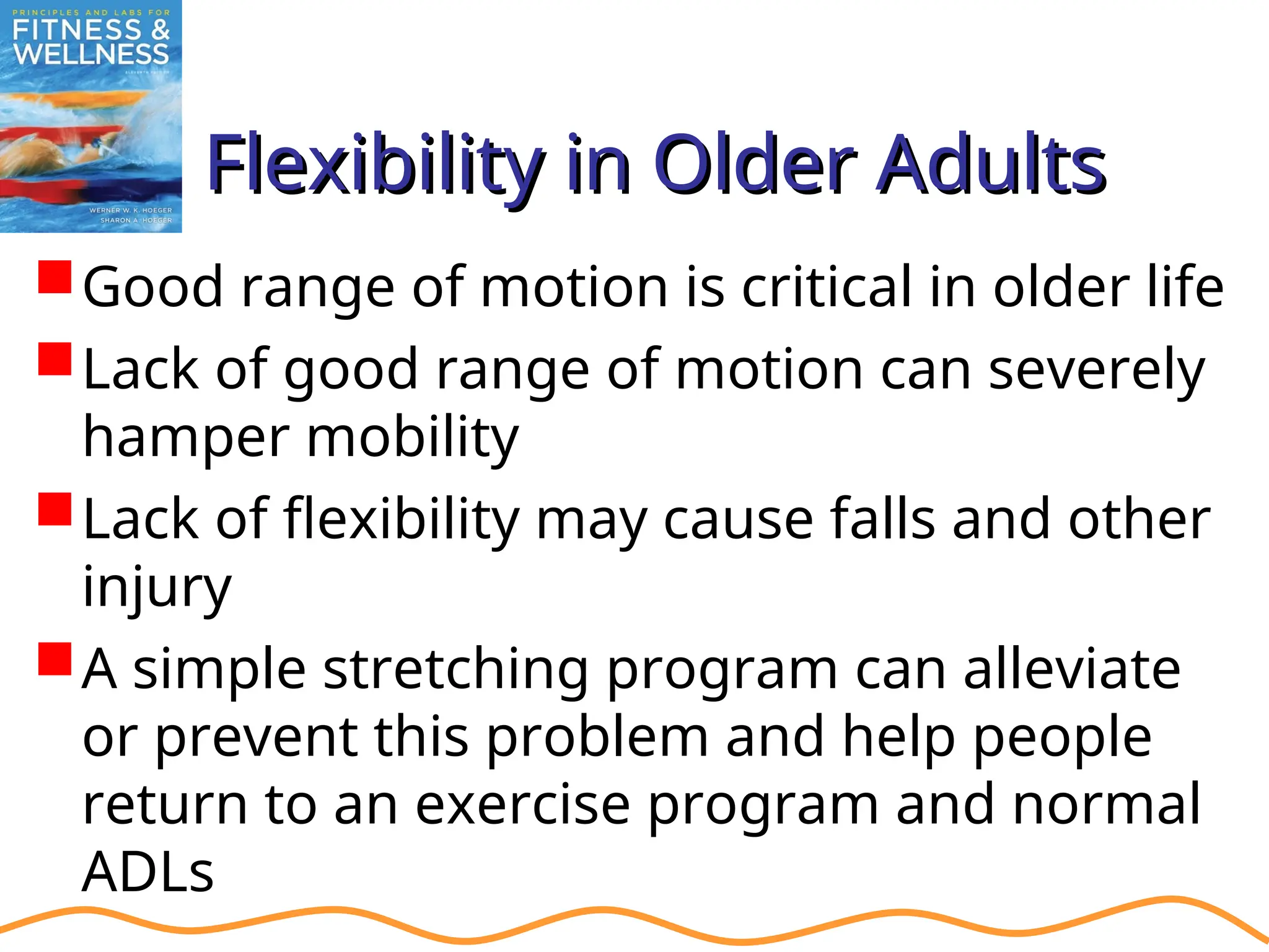 Flexibility in Older Adults
Flexibility in Older Adults
Good range of motion is critical in older life
Lack of good range of motion can severely
hamper mobility
Lack of flexibility may cause falls and other
injury
A simple stretching program can alleviate
or prevent this problem and help people
return to an exercise program and normal
ADLs
 