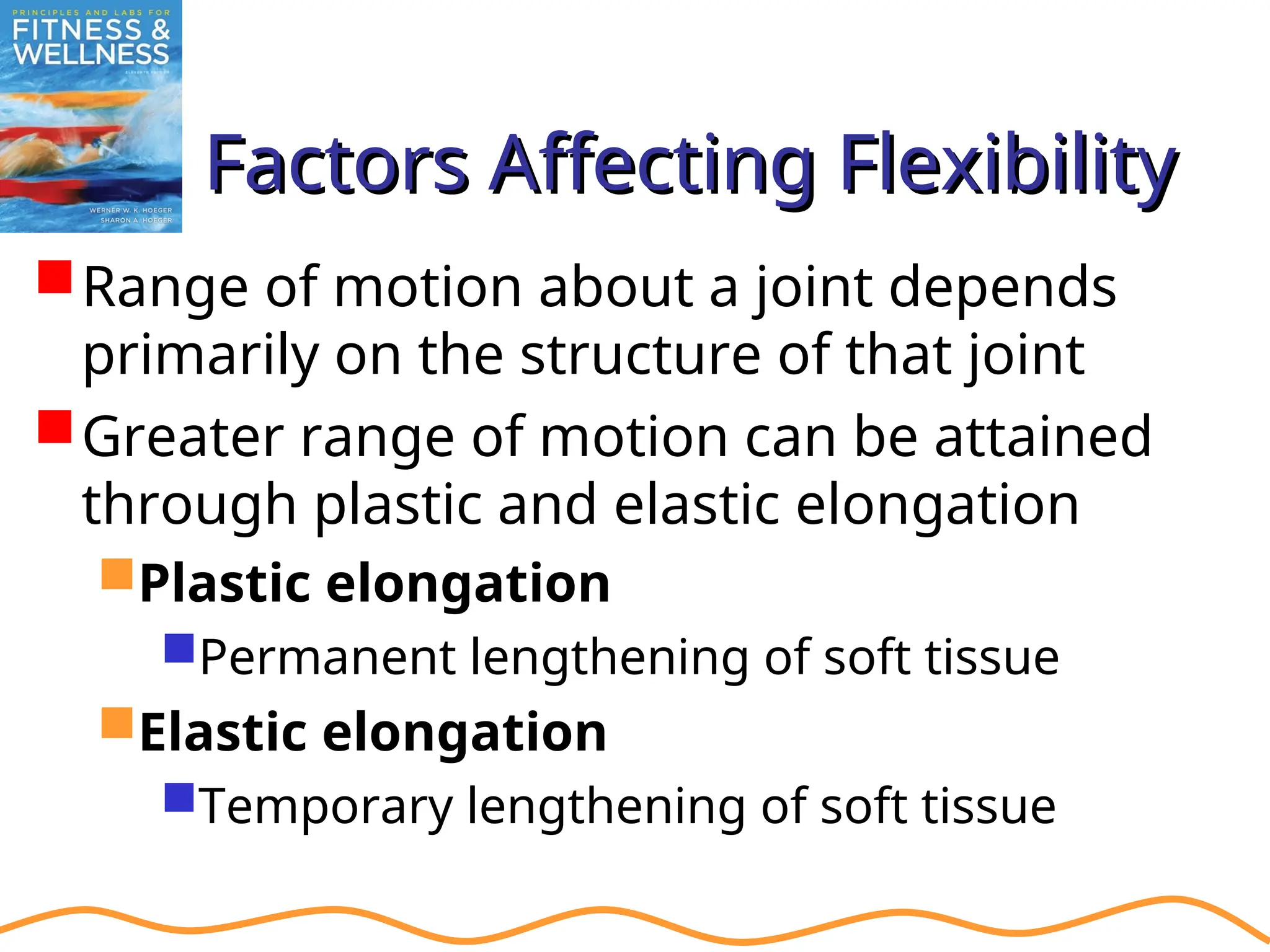 Factors Affecting Flexibility
Factors Affecting Flexibility
Range of motion about a joint depends
primarily on the structure of that joint
Greater range of motion can be attained
through plastic and elastic elongation
Plastic elongation
Permanent lengthening of soft tissue
Elastic elongation
Temporary lengthening of soft tissue
 