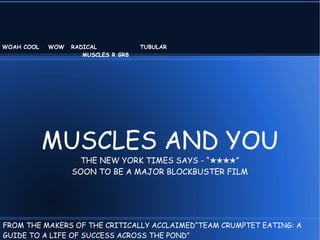 WOAH COOL   WOW   RADICAL            TUBULAR
                     MUSCLES R GR8




            MUSCLES AND YOU
                   THE NEW YORK TIMES SAYS - “★★★★”
                  SOON TO BE A MAJOR BLOCKBUSTER FILM




FROM THE MAKERS OF THE CRITICALLY ACCLAIMED“TEAM CRUMPTET EATING: A
GUIDE TO A LIFE OF SUCCESS ACROSS THE POND”
 