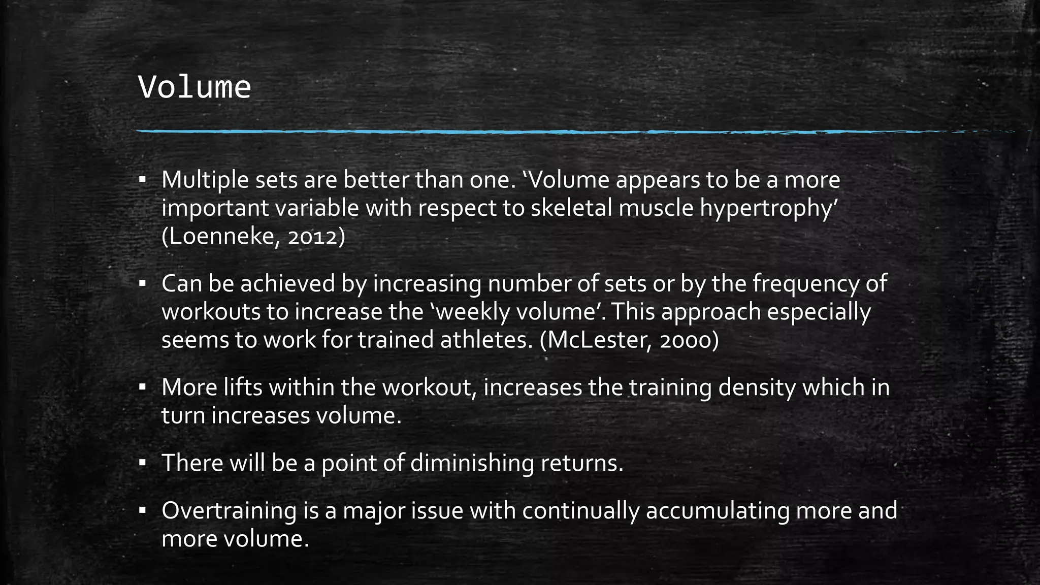 Volume
▪ Multiple sets are better than one. ‘Volume appears to be a more
important variable with respect to skeletal muscle hypertrophy’
(Loenneke, 2012)
▪ Can be achieved by increasing number of sets or by the frequency of
workouts to increase the ‘weekly volume’.This approach especially
seems to work for trained athletes. (McLester, 2000)
▪ More lifts within the workout, increases the training density which in
turn increases volume.
▪ There will be a point of diminishing returns.
▪ Overtraining is a major issue with continually accumulating more and
more volume.
 