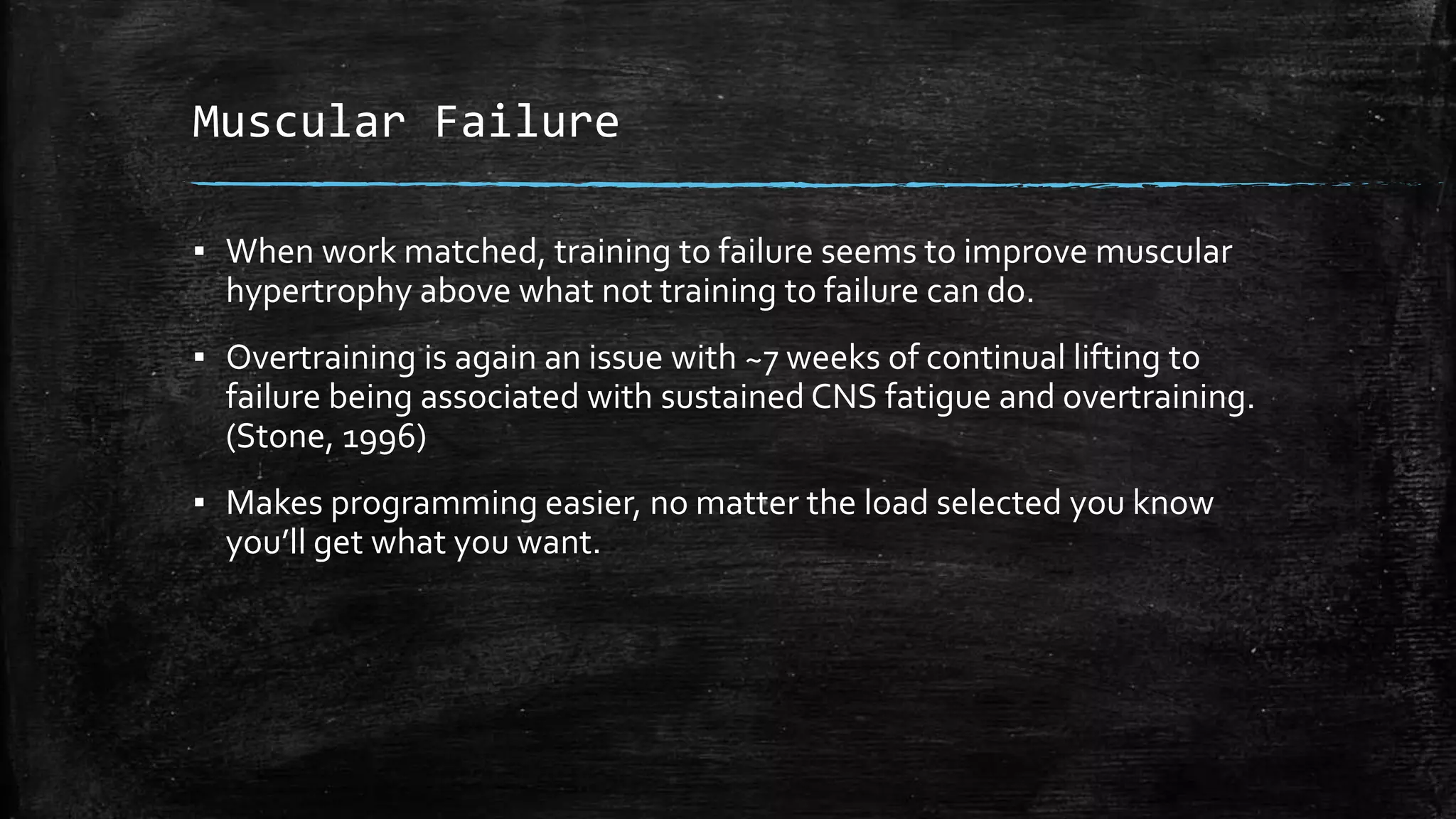 Muscular Failure
▪ When work matched, training to failure seems to improve muscular
hypertrophy above what not training to failure can do.
▪ Overtraining is again an issue with ~7 weeks of continual lifting to
failure being associated with sustained CNS fatigue and overtraining.
(Stone, 1996)
▪ Makes programming easier, no matter the load selected you know
you’ll get what you want.
 