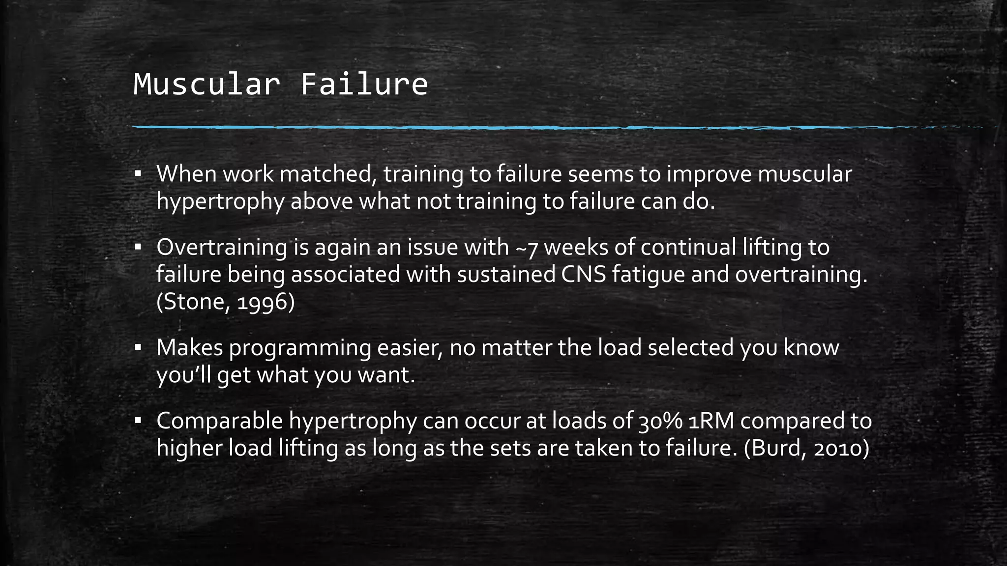 Muscular Failure
▪ When work matched, training to failure seems to improve muscular
hypertrophy above what not training to failure can do.
▪ Overtraining is again an issue with ~7 weeks of continual lifting to
failure being associated with sustained CNS fatigue and overtraining.
(Stone, 1996)
▪ Makes programming easier, no matter the load selected you know
you’ll get what you want.
▪ Comparable hypertrophy can occur at loads of 30% 1RM compared to
higher load lifting as long as the sets are taken to failure. (Burd, 2010)
 