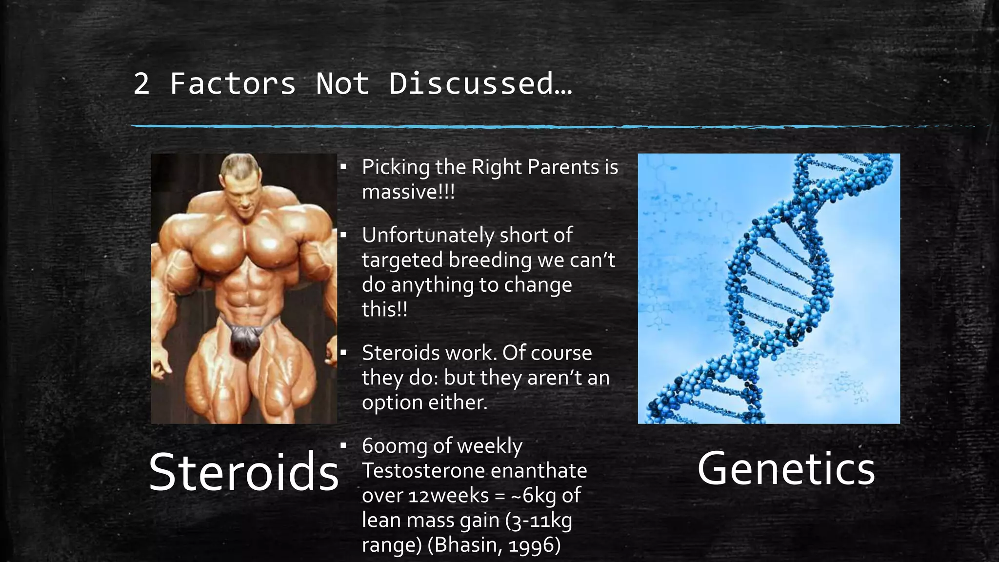 2 Factors Not Discussed…
Steroids Genetics
▪ Picking the Right Parents is
massive!!!
▪ Unfortunately short of
targeted breeding we can’t
do anything to change
this!!
▪ Steroids work. Of course
they do: but they aren’t an
option either.
▪ 600mg of weekly
Testosterone enanthate
over 12weeks = ~6kg of
lean mass gain (3-11kg
range) (Bhasin, 1996)
 