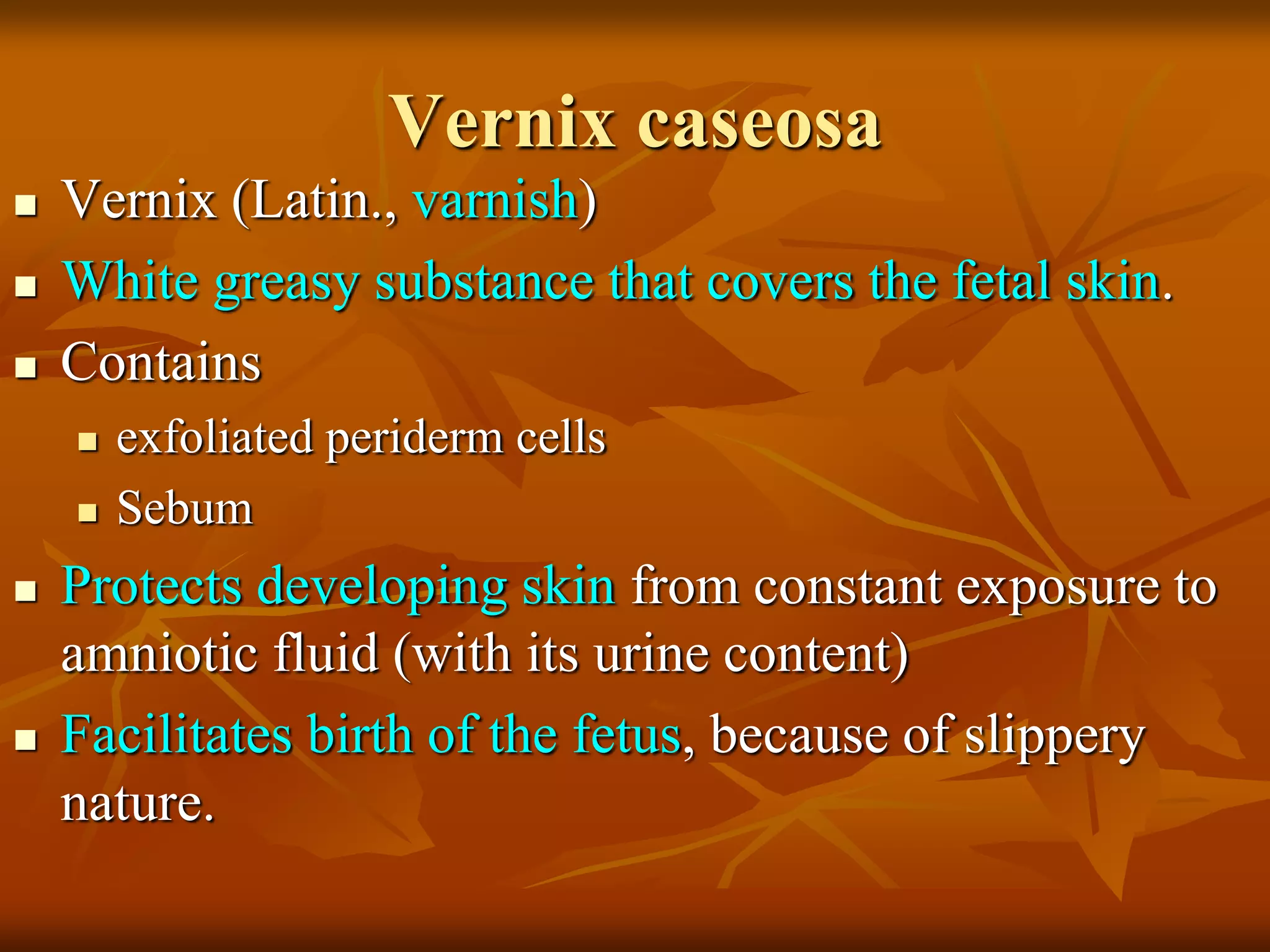 Vernix caseosa
 Vernix (Latin., varnish)
 White greasy substance that covers the fetal skin.
 Contains
 exfoliated periderm cells
 Sebum
 Protects developing skin from constant exposure to
amniotic fluid (with its urine content)
 Facilitates birth of the fetus, because of slippery
nature.
 