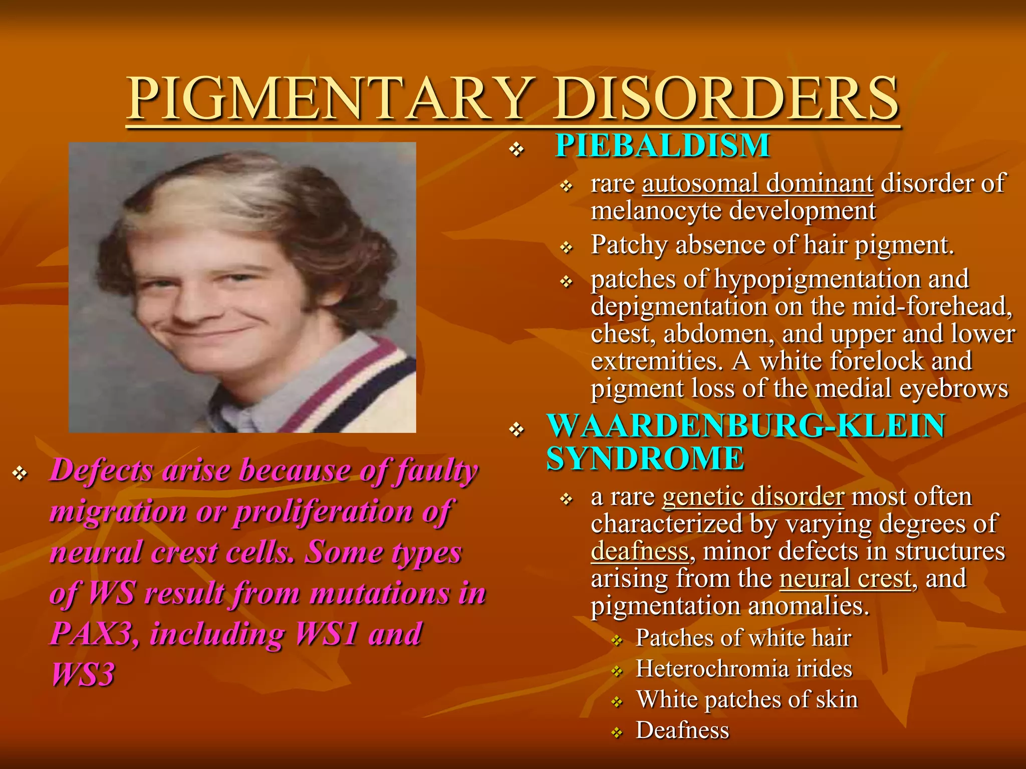 PIGMENTARY DISORDERS
 Defects arise because of faulty
migration or proliferation of
neural crest cells. Some types
of WS result from mutations in
PAX3, including WS1 and
WS3
 PIEBALDISM
 rare autosomal dominant disorder of
melanocyte development
 Patchy absence of hair pigment.
 patches of hypopigmentation and
depigmentation on the mid-forehead,
chest, abdomen, and upper and lower
extremities. A white forelock and
pigment loss of the medial eyebrows
 WAARDENBURG-KLEIN
SYNDROME
 a rare genetic disorder most often
characterized by varying degrees of
deafness, minor defects in structures
arising from the neural crest, and
pigmentation anomalies.
 Patches of white hair
 Heterochromia irides
 White patches of skin
 Deafness
 