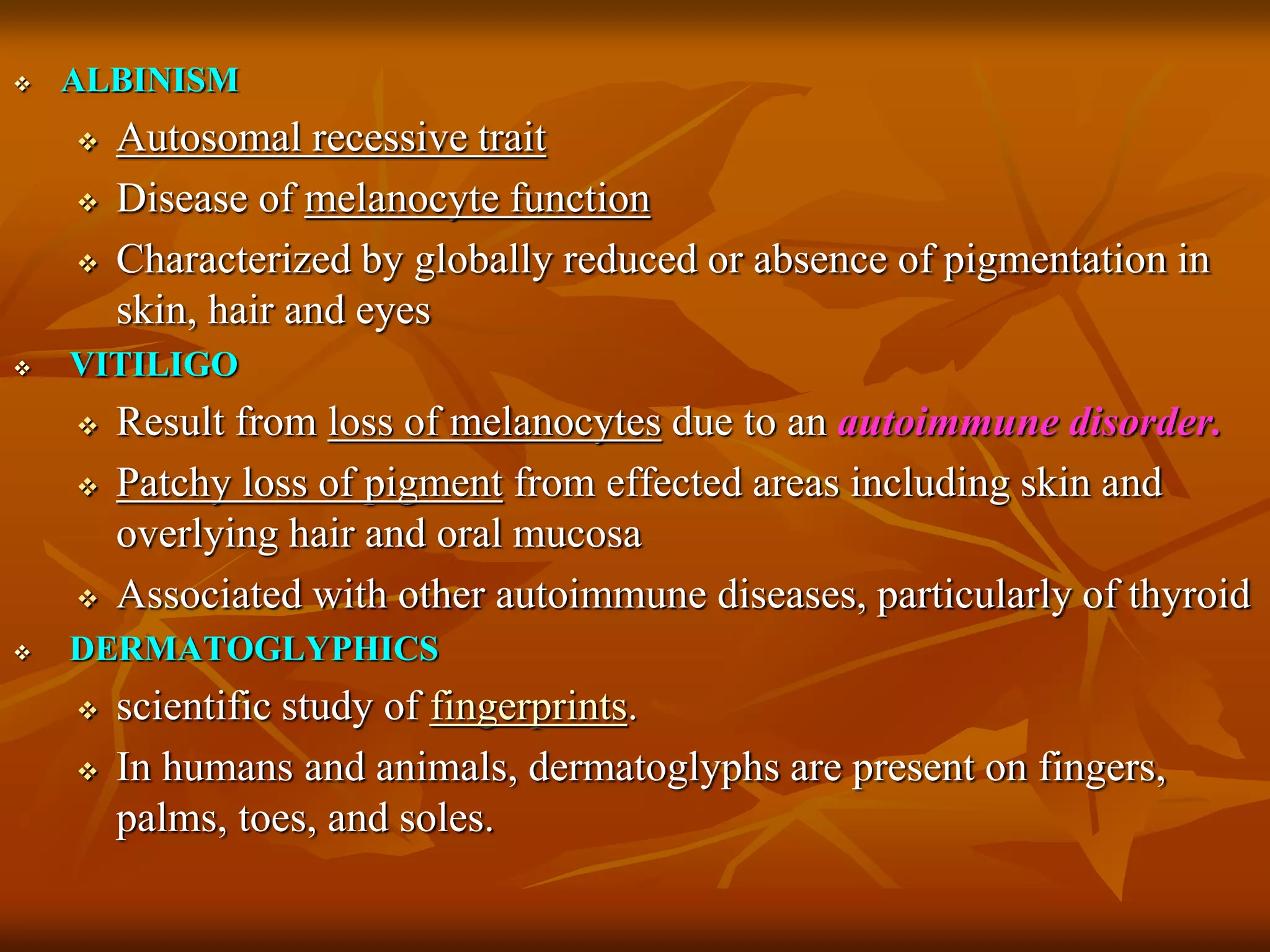  ALBINISM
 Autosomal recessive trait
 Disease of melanocyte function
 Characterized by globally reduced or absence of pigmentation in
skin, hair and eyes
 VITILIGO
 Result from loss of melanocytes due to an autoimmune disorder.
 Patchy loss of pigment from effected areas including skin and
overlying hair and oral mucosa
 Associated with other autoimmune diseases, particularly of thyroid
 DERMATOGLYPHICS
 scientific study of fingerprints.
 In humans and animals, dermatoglyphs are present on fingers,
palms, toes, and soles.
 