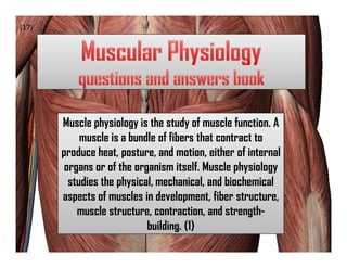 (17)




       Muscle physiology is the study of muscle function. A
            muscle is a bundle of fibers that contract to
       produce heat, posture, and motion, either of internal
        organs or of the organism itself. Muscle physiology
         studies the physical, mechanical, and biochemical
       aspects of muscles in development, fiber structure,
           muscle structure, contraction, and strength-
                            building. (1)
 