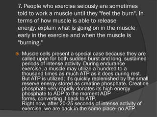 7. People who exercise seiously are sometimes
told to work a muscle until they "feel the burn". In
terms of how muscle is able to release
energy, explain what is going on in the muscle
early in the exercise and when the muscle is
"burning."
   Muscle cells present a special case because they are
    called upon for both sudden burst and long, sustained
    periods of intense activity. During endurance
    exercise, a muscle may utilize a hundred to a
    thousand times as much ATP as it does during rest.
    But ATP is utilized; it’s quickly replenished by the small
    reserve energy stored as creatine phosphate. Creatine
    phosphate very rapidly donates its high energy
    phosphate to ADP to the moment ADP
    forms, converting it back to ATP.
    Right now, after 20-25 seconds of intense activity of
    exercise, we are back in the same place- no ATP.
 