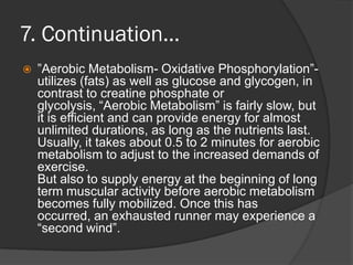 7. Continuation…
   ”Aerobic Metabolism- Oxidative Phosphorylation”-
    utilizes (fats) as well as glucose and glycogen, in
    contrast to creatine phosphate or
    glycolysis, “Aerobic Metabolism” is fairly slow, but
    it is efficient and can provide energy for almost
    unlimited durations, as long as the nutrients last.
    Usually, it takes about 0.5 to 2 minutes for aerobic
    metabolism to adjust to the increased demands of
    exercise.
    But also to supply energy at the beginning of long
    term muscular activity before aerobic metabolism
    becomes fully mobilized. Once this has
    occurred, an exhausted runner may experience a
    “second wind”.
 