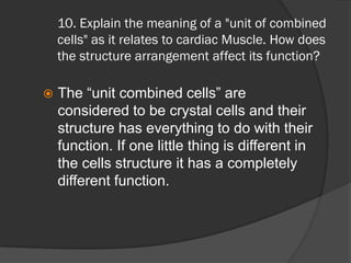 10. Explain the meaning of a "unit of combined
    cells" as it relates to cardiac Muscle. How does
    the structure arrangement affect its function?

   The “unit combined cells” are
    considered to be crystal cells and their
    structure has everything to do with their
    function. If one little thing is different in
    the cells structure it has a completely
    different function.
 