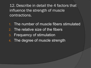 12. Describe in detail the 4 factors that
influence the strength of muscle
contractions.

1. The number of muscle fibers stimulated
2. The relative size of the fibers
3. Frequency of stimulation
4. The degree of muscle strength
 