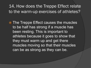 14. How does the Treppe Effect relate
to the warm-up exercises of athletes?

   The Treppe Effect causes the muscles
    to be half has strong if a muscle has
    been resting. This is important to
    athletes because it goes to show that
    they must warm up and get there
    muscles moving so that their muscles
    can be as strong as they can be.
 