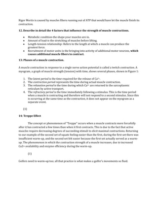 Rigor Mortis is caused by muscles fibers running out of ATP that would have let the muscle finish its
contraction.

12. Describe in detail the 4 factors that influence the strength of muscle contractions.

          Metabolic condition-the shape your muscles are in.
          Amount of load-is the stretching of muscles before lifting.
          Length-tension relationship- Refers to the length at which a muscle can produce the
          greatest force.
          Recruitment of motor units-is the bringing into activity of additional motor neurons, which
          causes additional muscle fibers to contract.

13: Phases of a muscle contraction.

A muscle contraction in response to a single nerve action potential is called a twitch contraction. A
myogram, a graph of muscle strength (tension) with time, shows several phases, shown in Figure 1:

    1. The latent period is the time required for the release of Ca2+.
    2. The contraction period represents the time during actual muscle contraction.
    3. The relaxation period is the time during which Ca2+ are returned to the sarcoplasmic
       reticulum by active transport.
    4. The refractory period is the time immediately following a stimulus. This is the time period
       when a muscle is contracting and therefore will not respond to a second stimulus. Since this
       is occurring at the same time as the contraction, it does not appear on the myogram as a
       separate event.

    (1)

14: Treppe Effect

         The concept or phenomenon of "Treppe" occurs when a muscle contracts more forcefully
after it has contracted a few times than when it first contracts. This is due to the fact that active
muscles require decreasing degrees of succeeding stimuli to elicit maximal contractions. Returning
to our example of the second set of squats feeling easier than the first, during the first set there was
insufficient warm-up, and the second set felt easier because the first set actually served as a warm-
up. The phenomenon in which the contraction strength of a muscle increases, due to increased
Ca2+ availability and enzyme efficiency during the warm-up.

          (1)

Golfers need to warm-up too; all that practice is what makes a golfer’s movements so fluid.
 