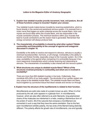 Letters to the Magazine Editor of Anatomy Geographic



1. Explain how skeletal muscles provide movement, heat, and posture. Are all
   of these functions unique to muscles? Explain your answer.

   Your skeletal muscle makes bones movable by receiving acetylcholine, which is
   found directly in the central and peripheral nervous system. It is received from a
   motor nerve that triggers an action potential across the muscle fibers. Actin and
   myosin are found deep within the muscle fibers, and are responsible in the
   muscle contraction process. The chemical reactions within your muscles that
   lead to muscle contractions are the reason heat is generated. Remember that
   energy conversion will always produce heat.

2. The characteristic of excitability is shared by what other system? Relate
   contractility and Extensibility to the concept of agonist and antagonist
   discussed in chapter 10.

   Excitability is the ability to receive and respond to stimulus, stimulus is usually a
   chemical neurotransmitter, hormone, or pH change. Contractility is the ability to
   shorten and thicken forcibly, especially unique to the muscular system. So in this
   case, excitability is the agonist when comparing it to contractility because it has
   more responsive characteristics which include receiving and responding to
   stimulus. The characteristic of excitability is also shared with the nervous system.

3. What structures are unique to skeletal muscle fibers? Which of the
   structures involved primarily in contractility and which are in involved in
   excitability?

   There are more than 600 skeletal muscles in the body. Collectively, they
   constitute 40%-50% of our body weight. The structures of our cardiac system are
   very unique to the skeletal muscle fibers. The skeletal muscle fibers are fibers
   bound together by connective tissue that blood vessels and nerves run through.

4. Explain how the structure of the myofilaments is related to their function.

   Microfilaments are solid rods made of a protein known as actin. When it is first
   produced by the cell, actin appears in a globular form. In microfilaments,
   however, which are also often referred to as actin filaments, long polymerized
   chains of the molecules are intertwined in a helix, creating a filamentous form of
   the protein (F-actin). All of the subunits that compose a microfilament are
   connected in such a way that they have the same orientation. Due to this fact,
   each microfilament exhibits polarity, the two ends of the filament being distinctly
   different. This polarity affects the growth rate of microfilaments, one end typically
 