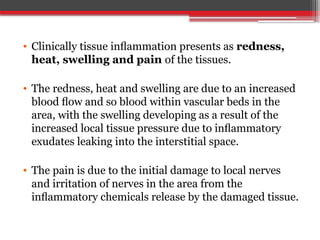 • Clinically tissue inﬂammation presents as redness,
heat, swelling and pain of the tissues.
• The redness, heat and swelling are due to an increased
blood ﬂow and so blood within vascular beds in the
area, with the swelling developing as a result of the
increased local tissue pressure due to inﬂammatory
exudates leaking into the interstitial space.
• The pain is due to the initial damage to local nerves
and irritation of nerves in the area from the
inﬂammatory chemicals release by the damaged tissue.
 