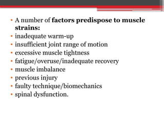 • A number of factors predispose to muscle
strains:
• inadequate warm-up
• insufficient joint range of motion
• excessive muscle tightness
• fatigue/overuse/inadequate recovery
• muscle imbalance
• previous injury
• faulty technique/biomechanics
• spinal dysfunction.
 