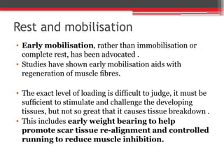 Rest and mobilisation
• Early mobilisation, rather than immobilisation or
complete rest, has been advocated .
• Studies have shown early mobilisation aids with
regeneration of muscle ﬁbres.
• The exact level of loading is difﬁcult to judge, it must be
sufﬁcient to stimulate and challenge the developing
tissues, but not so great that it causes tissue breakdown .
• This includes early weight bearing to help
promote scar tissue re-alignment and controlled
running to reduce muscle inhibition.
 