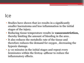 Ice
• Studies have shown that ice results in a signiﬁcantly
smaller haematoma and less inﬂammation in the initial
stages of the injury.
• Reducing tissue temperature results in vasoconstriction,
thereby limiting the amount of bleeding in the area .
• It also reduces the metabolic rate of the tissue and
therefore reduces the demand for oxygen , decreasing the
hypoxic damage.
• 5–10 minutes in the initial stages and repeat every
60minutes within the ﬁrst24–48hour to reduce the
inﬂammatory effects.
 