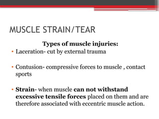 MUSCLE STRAIN/TEAR
Types of muscle injuries:
• Laceration- cut by external trauma
• Contusion- compressive forces to muscle , contact
sports
• Strain- when muscle can not withstand
excessive tensile forces placed on them and are
therefore associated with eccentric muscle action.
 